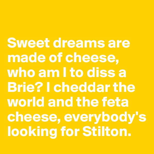 

Sweet dreams are made of cheese, 
who am I to diss a 
Brie? I cheddar the world and the feta cheese, everybody's looking for Stilton. 