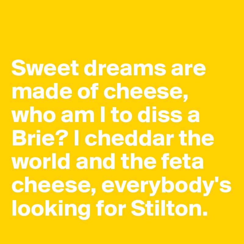 

Sweet dreams are made of cheese, 
who am I to diss a 
Brie? I cheddar the world and the feta cheese, everybody's looking for Stilton. 