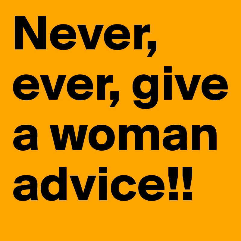 Never, ever, give a woman advice!!