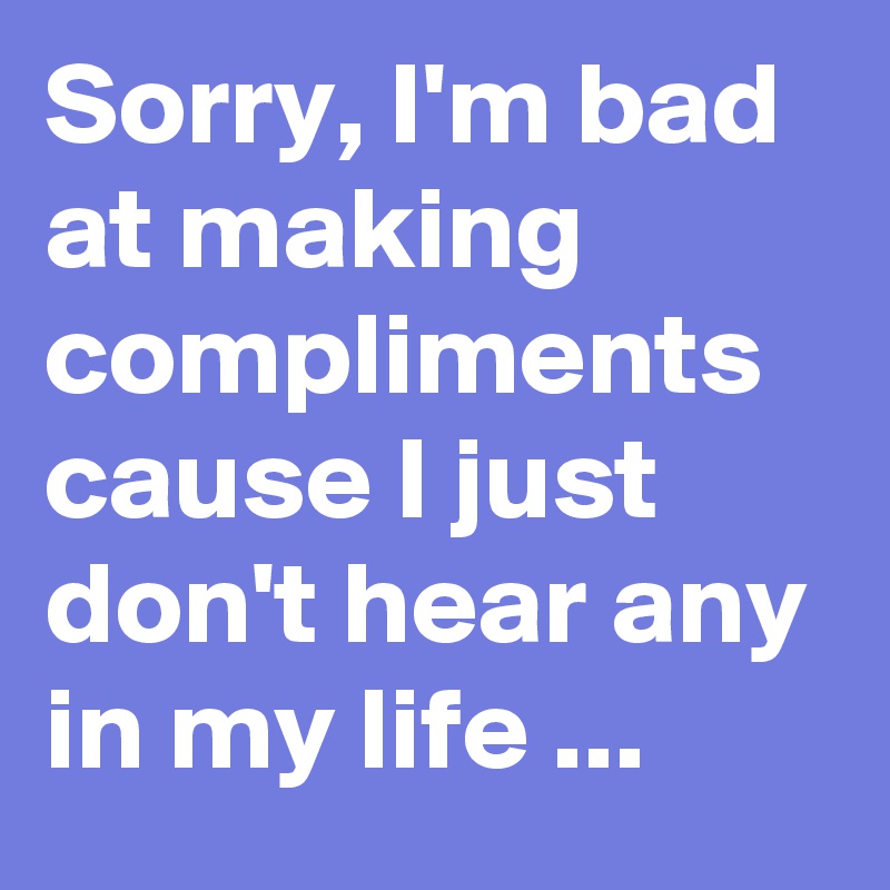 Sorry, I'm bad at making compliments cause I just don't hear any in my life ... 