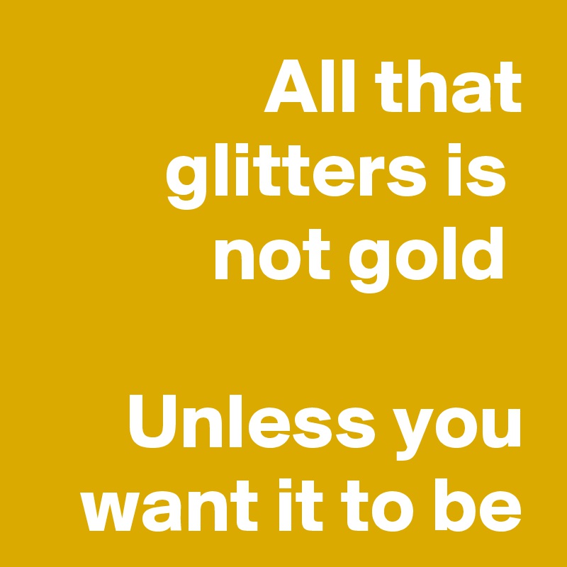 All that glitters is 
not gold 

Unless you want it to be