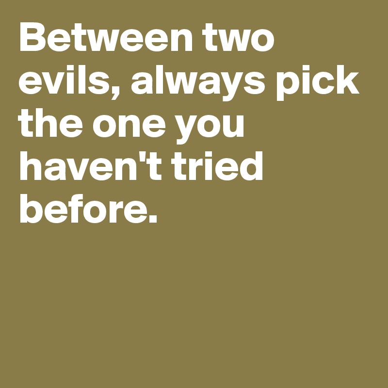 Between two evils, always pick the one you haven't tried before. 


