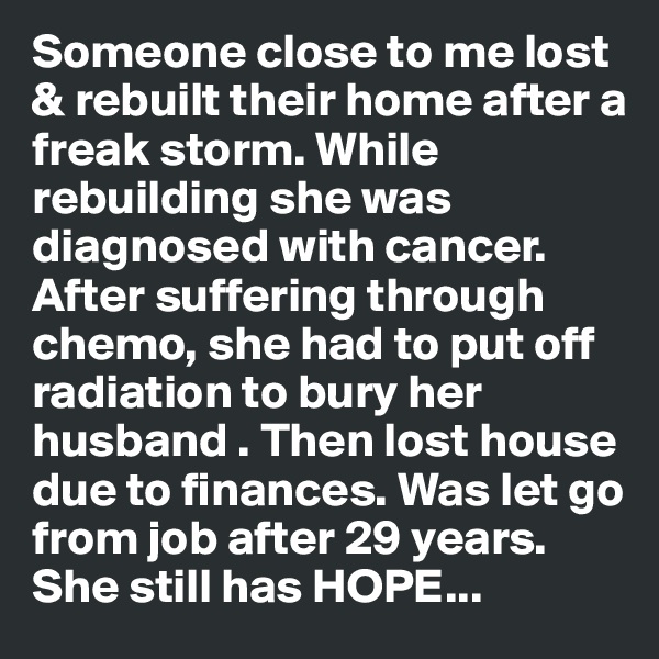 Someone close to me lost & rebuilt their home after a freak storm. While rebuilding she was diagnosed with cancer. After suffering through chemo, she had to put off radiation to bury her husband . Then lost house due to finances. Was let go from job after 29 years. She still has HOPE...