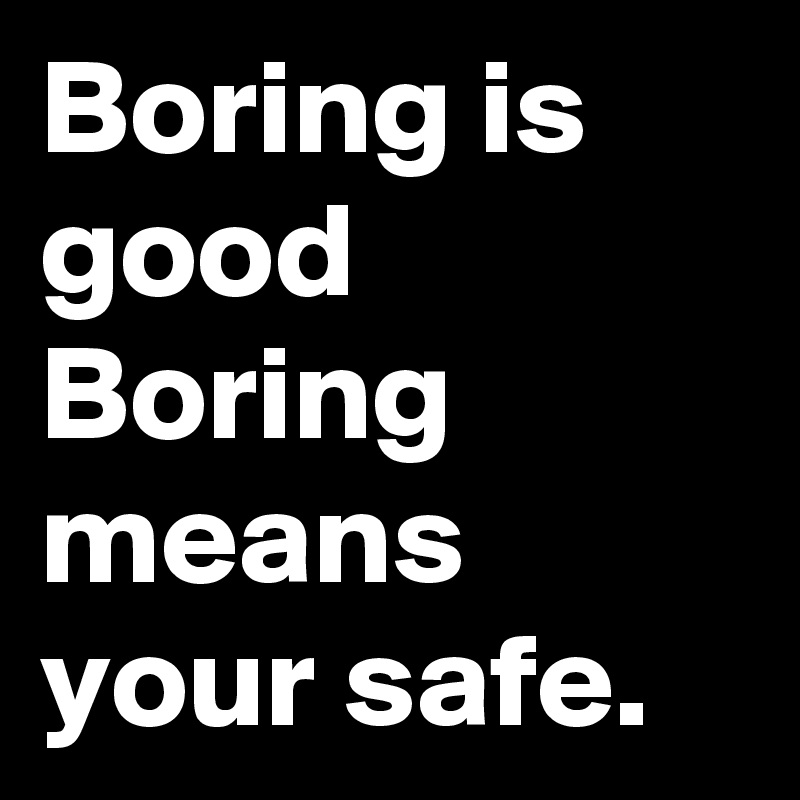 Boring is good Boring means your safe.