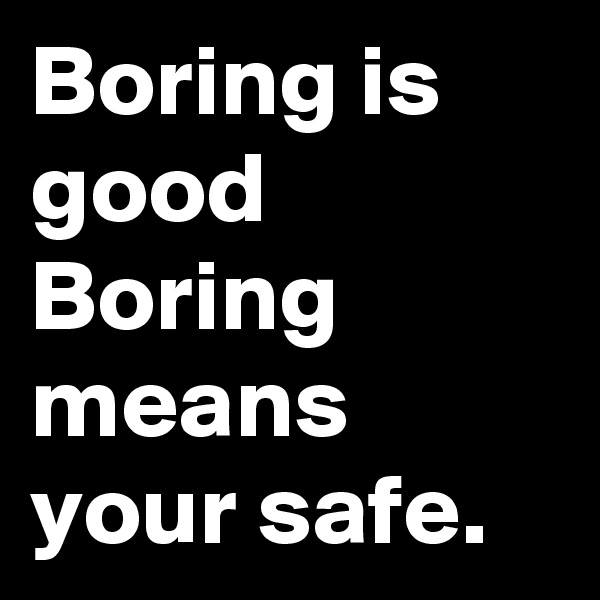 Boring is good Boring means your safe.