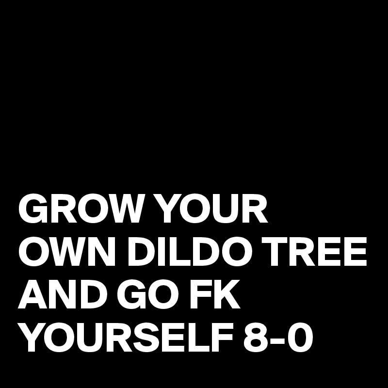 



GROW YOUR OWN DILDO TREE 
AND GO FK YOURSELF 8-0
