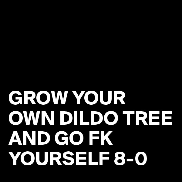 



GROW YOUR OWN DILDO TREE 
AND GO FK YOURSELF 8-0