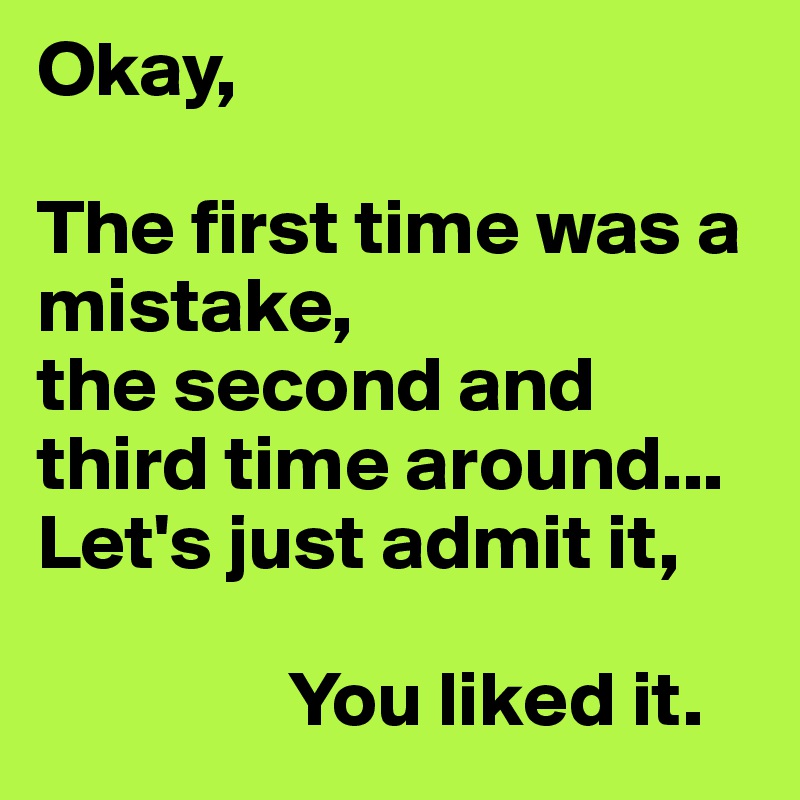 Okay,

The first time was a mistake,
the second and third time around...
Let's just admit it,
         
                You liked it.