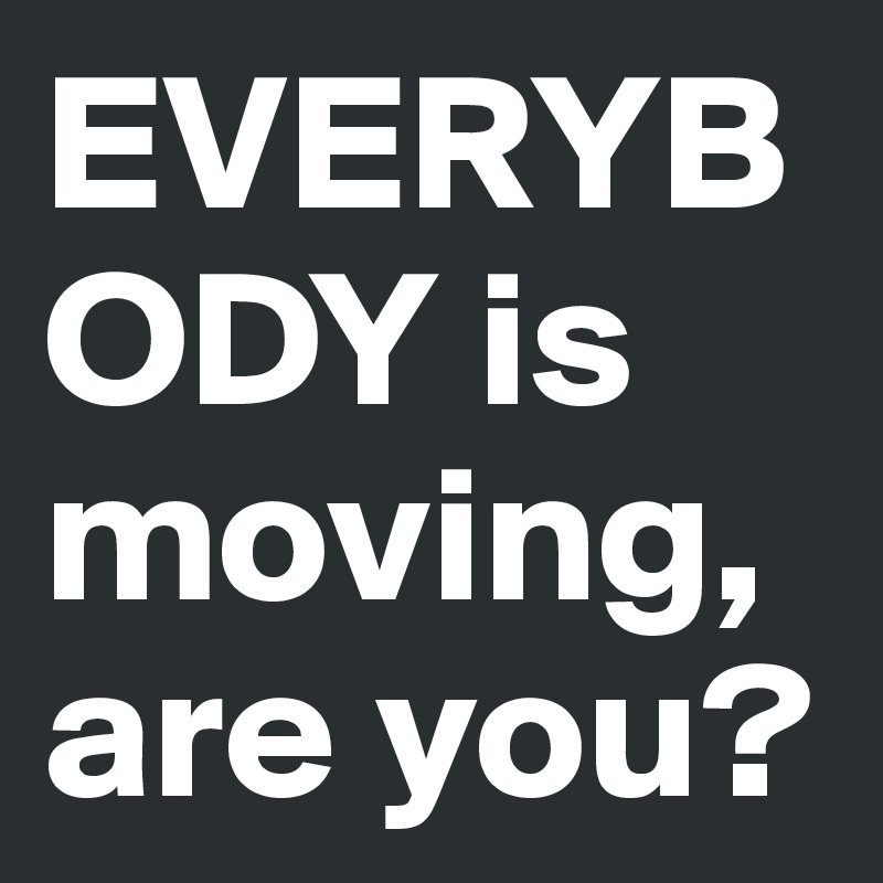 EVERYBODY is moving, are you?