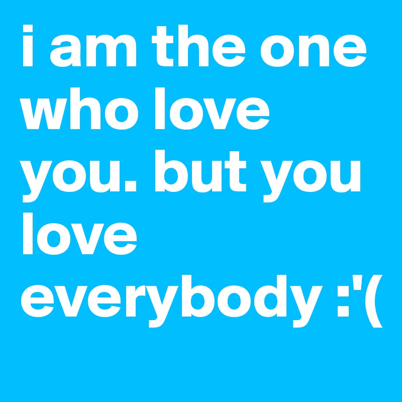 i am the one who love you. but you love everybody :'(