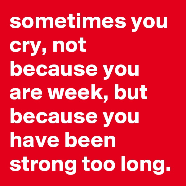 sometimes you cry, not because you are week, but because you have been strong too long.
