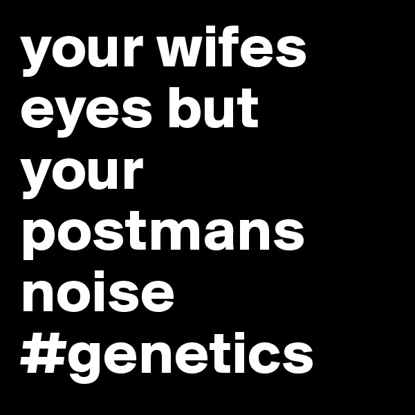 your wifes eyes but your postmans noise 
#genetics