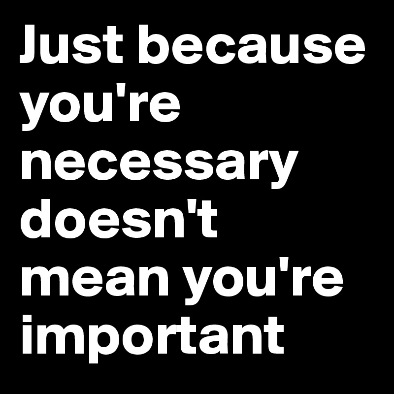 Just because you're necessary doesn't mean you're important