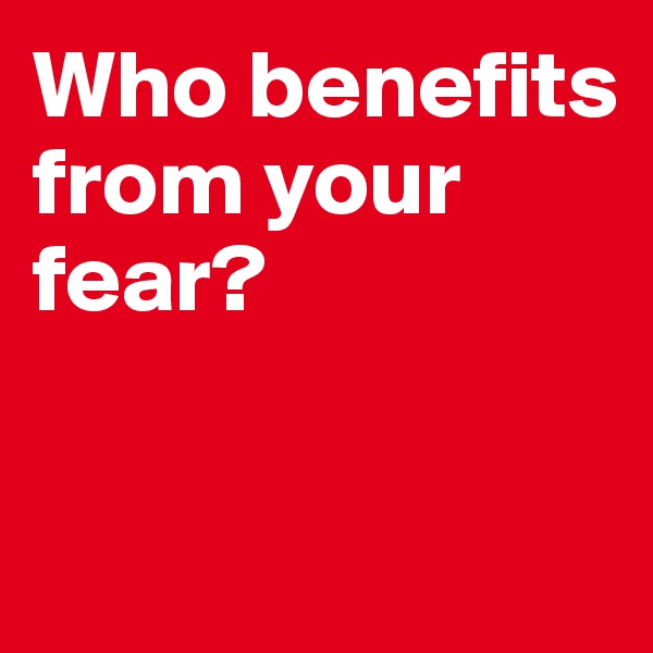 Who benefits from your fear? 

