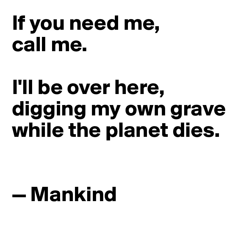 If you need me, 
call me. 

I'll be over here, digging my own grave while the planet dies. 


— Mankind