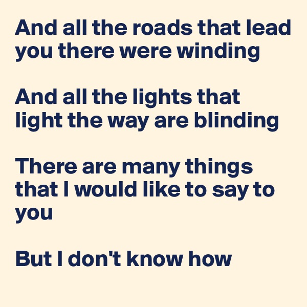 And all the roads that lead you there were winding

And all the lights that light the way are blinding

There are many things that I would like to say to you

But I don't know how