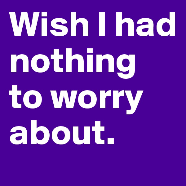 Wish I had nothing to worry about.