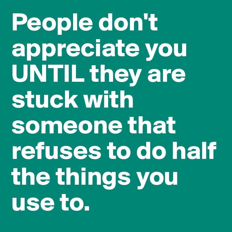 People don't appreciate you UNTIL they are stuck with someone that refuses to do half the things you use to. 