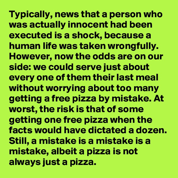 Typically, news that a person who was actually innocent had been executed is a shock, because a human life was taken wrongfully. However, now the odds are on our side: we could serve just about every one of them their last meal without worrying about too many getting a free pizza by mistake. At worst, the risk is that of some getting one free pizza when the facts would have dictated a dozen. Still, a mistake is a mistake is a mistake, albeit a pizza is not always just a pizza.