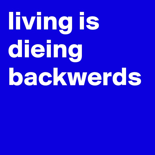 living is dieing backwerds