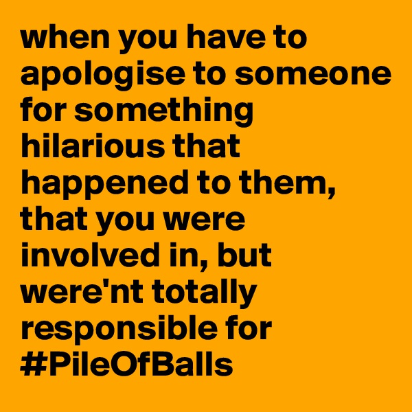 when you have to apologise to someone for something hilarious that happened to them, that you were involved in, but were'nt totally responsible for #PileOfBalls