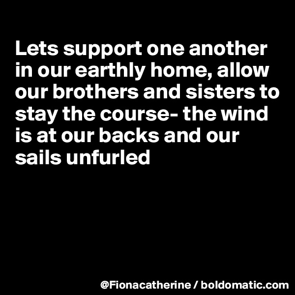 
Lets support one another in our earthly home, allow our brothers and sisters to
stay the course- the wind
is at our backs and our
sails unfurled




