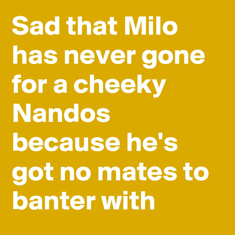 Sad that Milo has never gone for a cheeky Nandos because he's got no mates to banter with