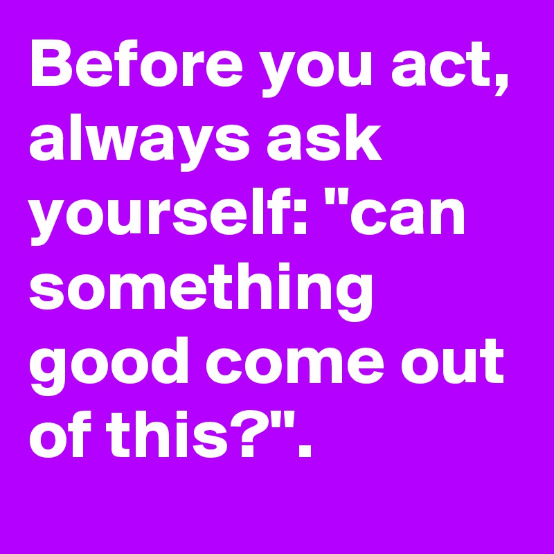 Before you act, always ask yourself: "can something good come out of this?".