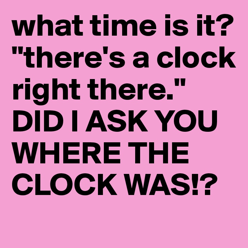 what time is it?
"there's a clock right there." 
DID I ASK YOU WHERE THE CLOCK WAS!?