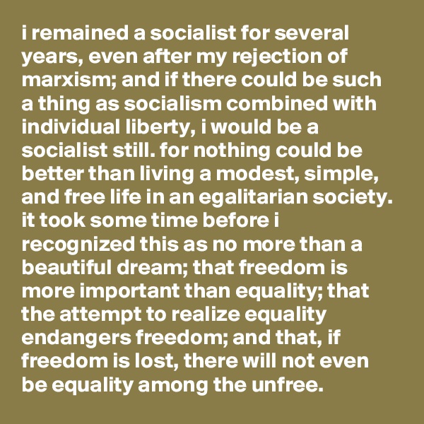 i remained a socialist for several years, even after my rejection of marxism; and if there could be such a thing as socialism combined with individual liberty, i would be a socialist still. for nothing could be better than living a modest, simple, and free life in an egalitarian society. it took some time before i recognized this as no more than a beautiful dream; that freedom is more important than equality; that the attempt to realize equality endangers freedom; and that, if freedom is lost, there will not even be equality among the unfree.