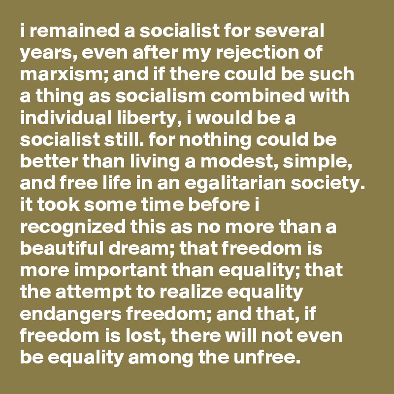 i remained a socialist for several years, even after my rejection of marxism; and if there could be such a thing as socialism combined with individual liberty, i would be a socialist still. for nothing could be better than living a modest, simple, and free life in an egalitarian society. it took some time before i recognized this as no more than a beautiful dream; that freedom is more important than equality; that the attempt to realize equality endangers freedom; and that, if freedom is lost, there will not even be equality among the unfree.