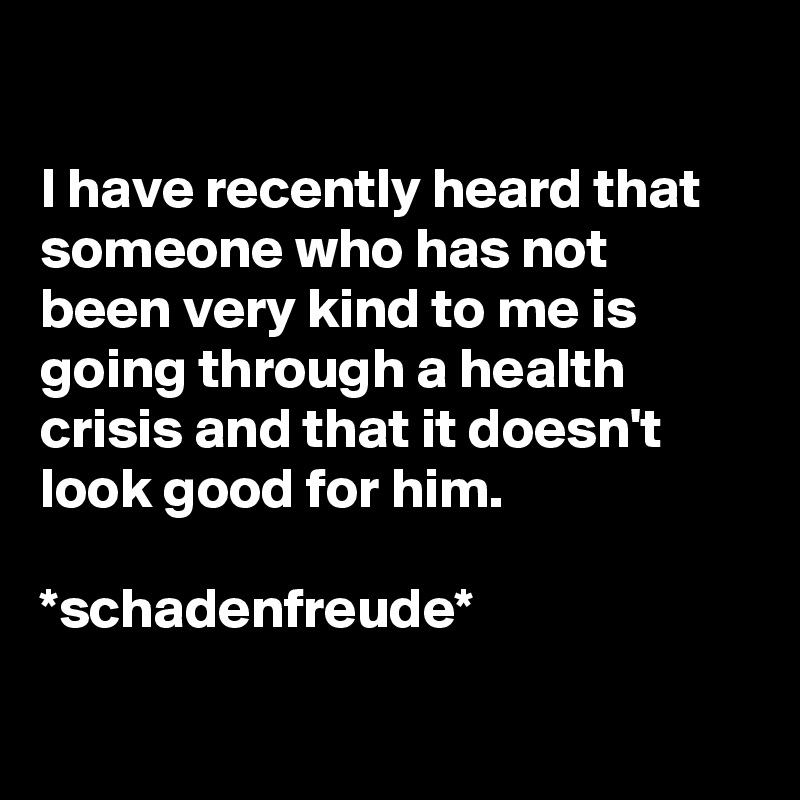 

I have recently heard that someone who has not been very kind to me is going through a health crisis and that it doesn't look good for him.

*schadenfreude*

