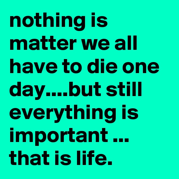 nothing is matter we all have to die one day....but still everything is important ... that is life.