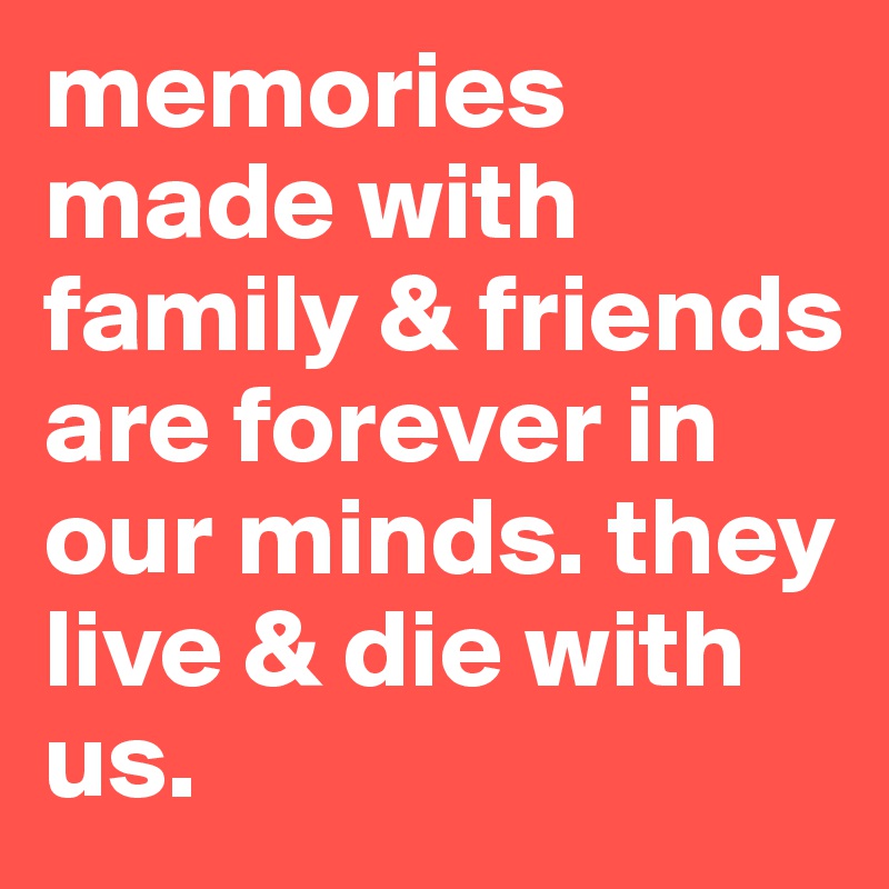 memories made with family & friends are forever in our minds. they live & die with us.