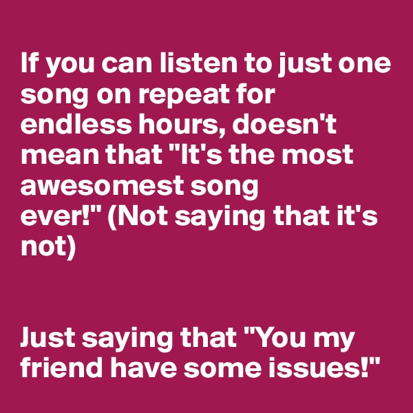 
If you can listen to just one song on repeat for endless hours, doesn't mean that "It's the most awesomest song ever!" (Not saying that it's not)


Just saying that "You my friend have some issues!"