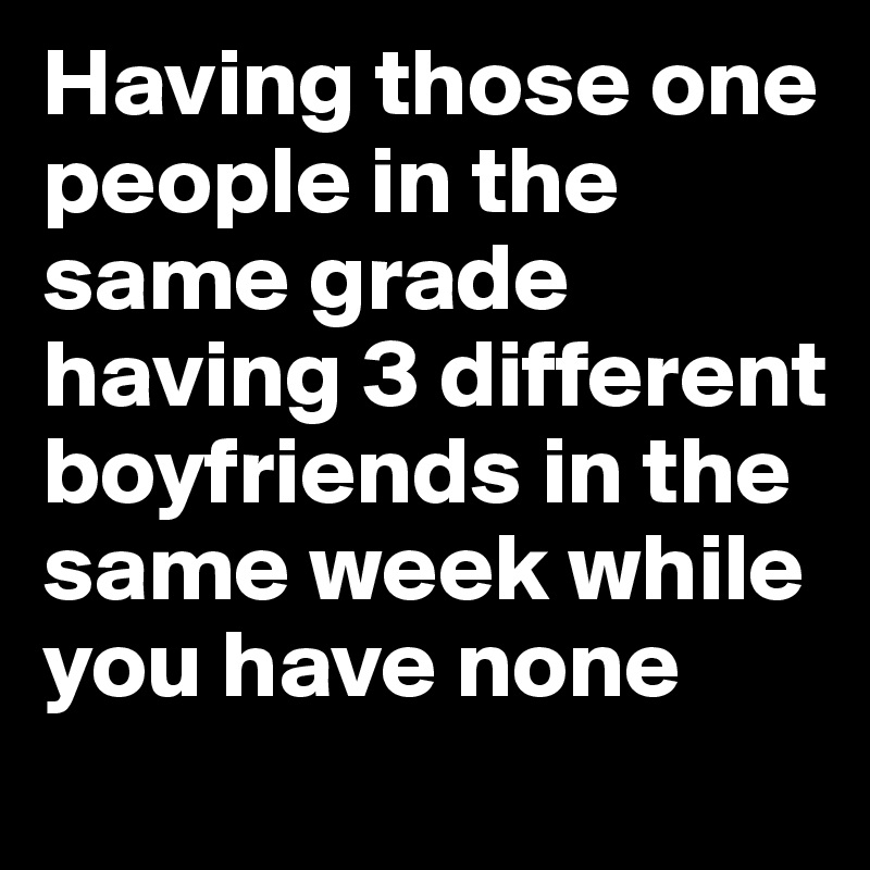 Having those one people in the same grade having 3 different boyfriends in the same week while you have none 