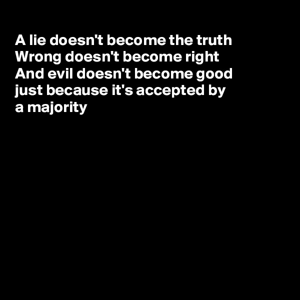 
A lie doesn't become the truth
Wrong doesn't become right
And evil doesn't become good
just because it's accepted by
a majority









