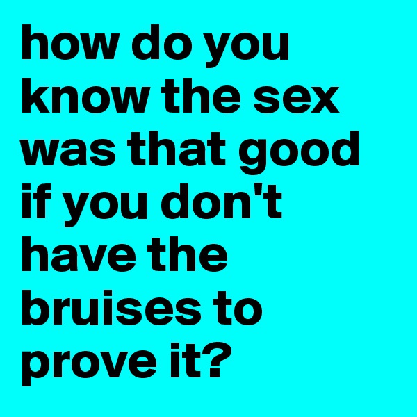 how do you know the sex was that good if you don't have the bruises to prove it?