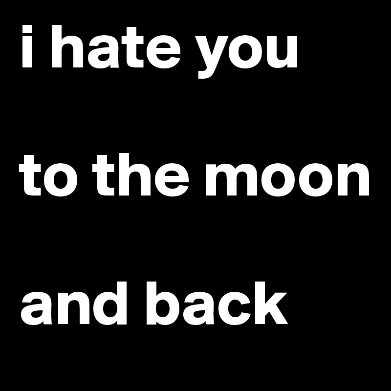 i hate you 

to the moon 

and back