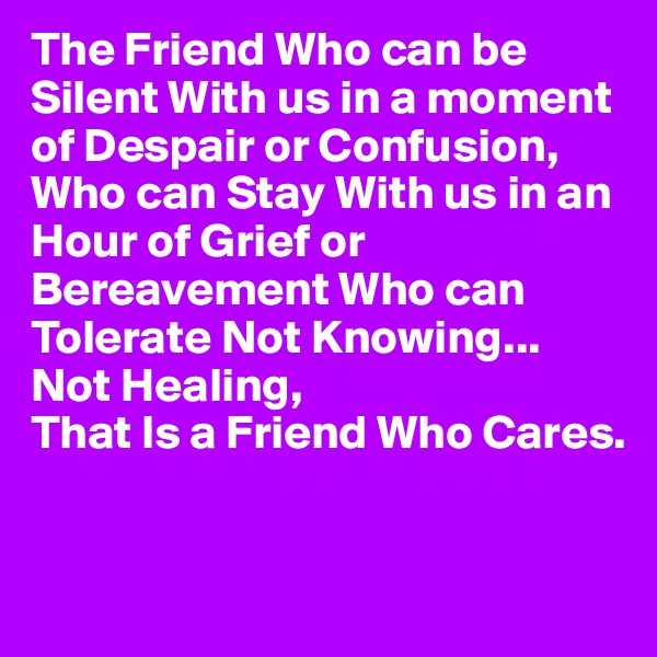 The Friend Who can be Silent With us in a moment of Despair or Confusion,
Who can Stay With us in an Hour of Grief or Bereavement Who can Tolerate Not Knowing...
Not Healing,
That Is a Friend Who Cares.


                     