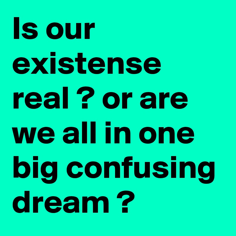 Is our existense real ? or are we all in one big confusing dream ?