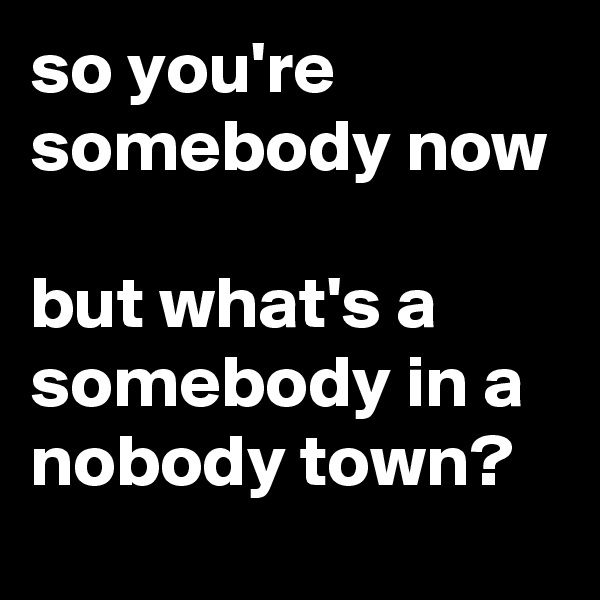 so you're somebody now

but what's a somebody in a nobody town?