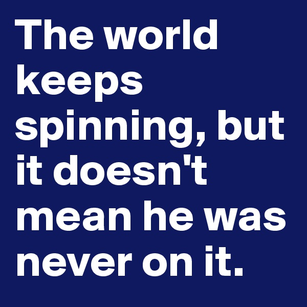 The world keeps spinning, but it doesn't mean he was never on it.