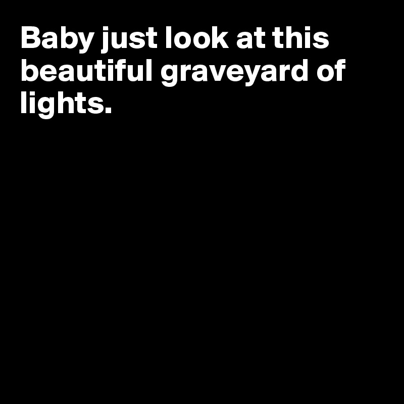 Baby just look at this beautiful graveyard of lights. 







