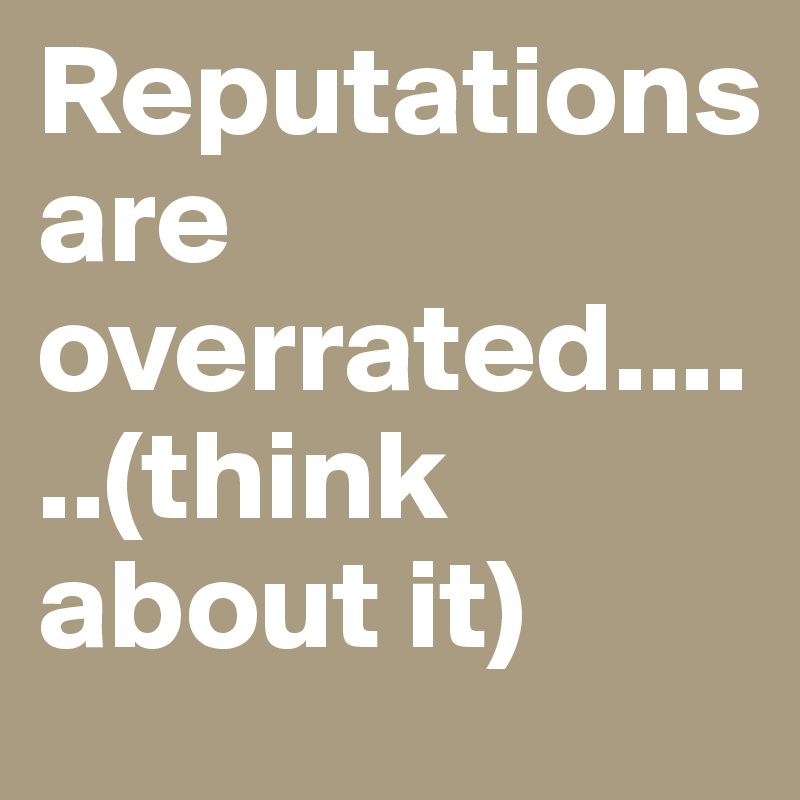 Reputations 
are overrated......(think about it) 