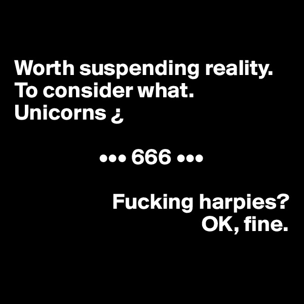 

Worth suspending reality. To consider what. Unicorns ¿ 

                   ••• 666 ••• 

                      Fucking harpies? 
                                          OK, fine.

