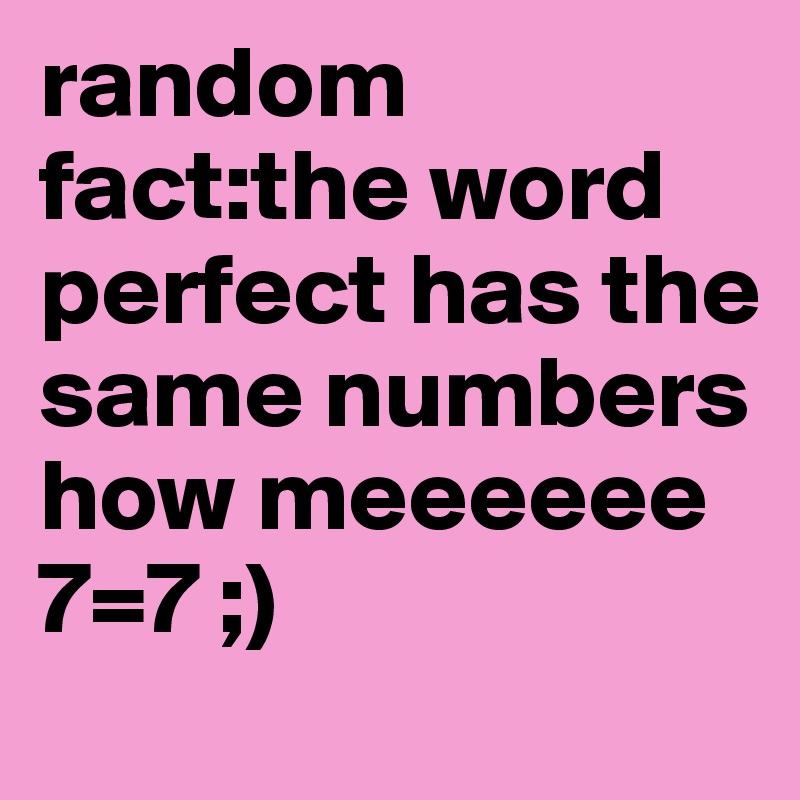 random fact:the word perfect has the
same numbers how meeeeee
7=7 ;)