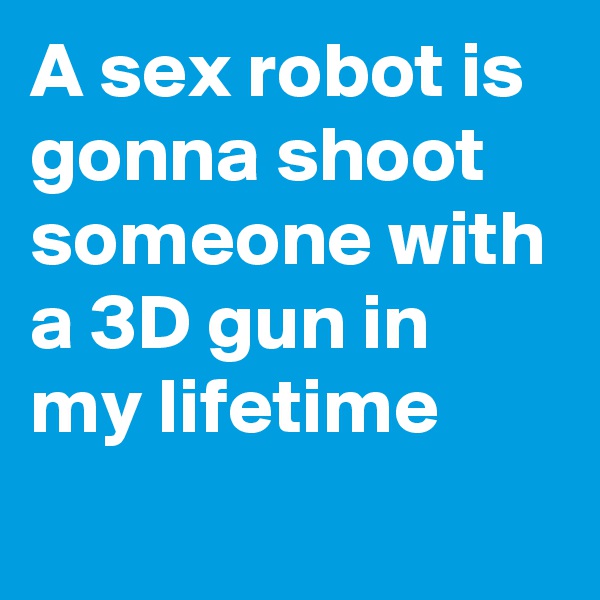 A sex robot is gonna shoot someone with a 3D gun in my lifetime