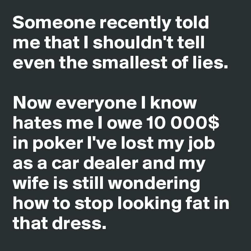 Someone recently told me that I shouldn't tell even the smallest of lies.

Now everyone I know hates me I owe 10 000$ in poker I've lost my job as a car dealer and my wife is still wondering how to stop looking fat in that dress.