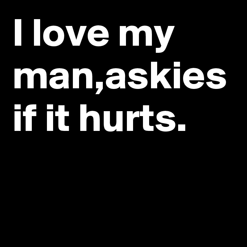 I love my man,askies if it hurts.